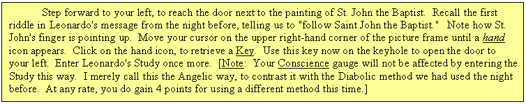 Text Box: 	Step forward to your left, to reach the door next to the painting of St. John the Baptist.  Recall the first riddle in Leonardo's message from the night before, telling us to "follow Saint John the Baptist."   Note how St. John's finger is pointing up.  Move your cursor on the upper right-hand corner of the picture frame until a hand icon appears.  Click on the hand icon, to retrieve a Key.  Use this key now on the keyhole to open the door to your left.  Enter Leonardo's Study once more.  [Note:  Your Conscience gauge will not be affected by entering the Study this way.  I merely call this the Angelic way, to contrast it with the Diabolic method we had used the night before.  At any rate, you do gain 4 points for using a different method this time.]