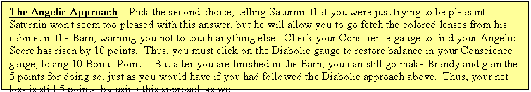 Text Box: The Angelic Approach:   Pick the second choice, telling Saturnin that you were just trying to be pleasant.  Saturnin won't seem too pleased with this answer, but he will allow you to go fetch the colored lenses from his cabinet in the Barn, warning you not to touch anything else.  Check your Conscience gauge to find your Angelic Score has risen by 10 points.  Thus, you must click on the Diabolic gauge to restore balance in your Conscience gauge, losing 10 Bonus Points.  But after you are finished in the Barn, you can still go make Brandy and gain the 5 points for doing so, just as you would have if you had followed the Diabolic approach above.  Thus, your net loss is still 5 points, by using this approach as well.