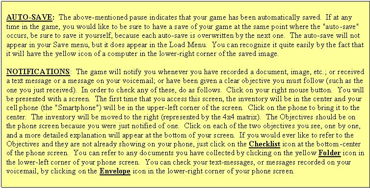 Text Box: AUTO-SAVE:  The above-mentioned pause indicates that your game has been automatically saved.  If at any time in the game, you would like to be sure to have a save of your game at the same point where the "auto-save" occurs, be sure to save it yourself, because each auto-save is overwritten by the next one.  The auto-save will not appear in your Save menu, but it does appear in the Load Menu.  You can recognize it quite easily by the fact that it will have the yellow icon of a computer in the lower-right corner of the saved image.
NOTIFICATIONS:  The game will notify you whenever you have recorded a document, image, etc.; or received a text message or a message on your voicemail; or have been given a clear objective you must follow (such as the one you just received).  In order to check any of these, do as follows.  Click on your right mouse button.  You will be presented with a screen.  The first time that you access this screen, the inventory will be in the center and your cell phone (the "Smartphone") will be in the upper-left corner of the screen.  Click on the phone to bring it to the center.  The inventory will be moved to the right (represented by the 4x4 matrix).  The Objectives should be on the phone screen because you were just notified of one.  Click on each of the two objectives you see, one by one, and a more detailed explanation will appear at the bottom of your screen.  If you would ever like to refer to the Objectives and they are not already showing on your phone, just click on the Checklist icon at the bottom-center of the phone screen.  You can refer to any documents you have collected by clicking on the yellow Folder icon in the lower-left corner of your phone screen.  You can check your text-messages, or messages recorded on your voicemail, by clicking on the Envelope icon in the lower-right corner of your phone screen.