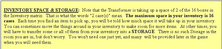 Text Box: INVENTORY SPACE & STORAGE:  Note that the Transformer is taking up a space of 2 of the 16 boxes in the Inventory matrix.  That is what the words "2 case(s)" mean.  The maximum space in your inventory is 16 cases.  Each time you find an item to pick up, you will be told how much space it will take up in your inventory.  You can sometimes move the things around in your inventory to make room for more items.  At other times, you will have to transfer some or all of them from your inventory into a STORAGE.  There is no such Storage in the room you are in, but don't worry.  You won't need one just yet, and many  will be provided later in the game when you will need them.