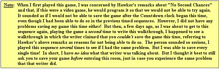 Text Box: Note:  When I first played this game, I was concerned by Hawker's remarks about "No Second Chances" and that, if this were a video game, he would program it so that we would not be able to try again.  It sounded as if I would not be able to save the game after the Countdown clock began this time, even though I had been able to do so in the previous timed sequences.  However, I did not have any problems saving my game this time either!  But then, a few days ago, as I was about to get to this sequence again, playing the game a second time to write this walkthrough, I happened to see a walkthrough in which the writer claimed that you couldn't save the game this time, referring to Hawker's above remarks as reasons for not being able to do so.  The person sounded so serious, I played this sequence several times to see if I had the same problem.  But I was able to save every single time!  In short, I have no idea what that writer was talking about.  But I thought it best to still ask you to save your game before entering this room, just in case you experience the same problem that that writer did.
