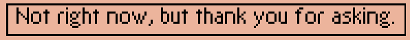 Not right now, but thank you for asking.